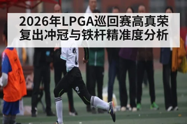 2026年LPGA巡回赛高真荣复出冲冠与铁杆精准度分析